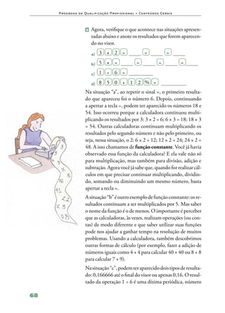 P ro g ra m a d e Q u a l i f i ca ç ã o P ro f i s s i o n a l • Co n te ú d o s G e ra i s



                          2 	 Agora, verifique o que acontece nas situações apresen‑
                               tadas abaixo e anote os resultados que forem aparecen‑
                               do no visor.

                               a)	   3  ×  2  =                           =                 =

                               b)	   5  ×  =                        =                 =             =

                               c)	   1  ÷  6  =
                                 8   5   0   +   1   2  %   =
                               d)	
                          Na situação “a”, ao repetir o sinal =, o primeiro resulta‑
                          do que apareceu foi o número 6. Depois, continuando
                          a apertar a tecla =, podem ter aparecido os números 18 e
                          54. Isso ocorreu porque a calculadora continuou multi‑
                          plicando os resultados por 3: 3 × 2 = 6; 6 × 3 = 18; 18 × 3
                          = 54. Outras calculadoras continuam multiplicando os
                          resultados pelo segundo número e não pelo primeiro, ou
                          seja, nessa situação, o 2: 6 × 2 = 12; 12 × 2 = 24; 24 × 2 =
                          48. A isso chamamos de função constante. Você já havia
                          observado essa função da calculadora? E ela vale não só
                          para multiplicação, mas também para divisão, adição e
                          subtração. Agora você já sabe que, quando for realizar cál‑
                          culos em que precisar continuar multiplicando, dividin‑
                          do, somando ou diminuindo um mesmo número, basta
                          apertar a tecla =.
                          A situação “b” é outro exemplo de função constante: os re‑
                          sultados continuam a ser multiplicados por 5. Mas saber
                          o nome da função é o de menos. O importante é perceber
                          que as calculadoras, às vezes, realizam operações (ou con‑
                          tas) de modo diferente e que saber utilizar suas funções
                          pode nos ajudar a ganhar tempo na resolução de muitos
                          problemas. Usando a calculadora, também descobrimos
                          outras formas de cálculo (por exemplo, fazer a adição de
                          números iguais como 4 + 4 para calcular 40 + 40 ou 8 + 8
                          para calcular 7 + 9).
                          Na situação “c”, podem ter aparecido dois tipos de resulta‑
                          do: 0,166666 até o final do visor ou apenas 0,16. O resul‑
                          tado da operação 1 ÷ 6 é uma dízima periódica, número

68
 