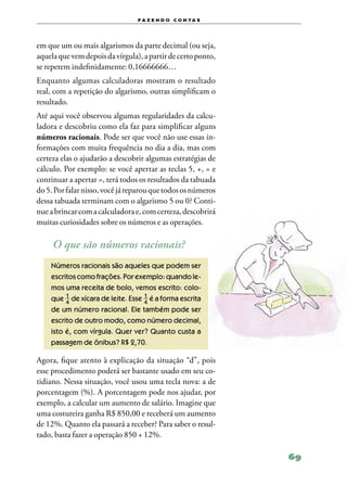 f a z e n d o c o n ta s




em que um ou mais algarismos da parte decimal (ou seja,
aquela que vem depois da vírgula), a partir de certo ponto,
se repetem indefinidamente: 0,16666666…
Enquanto algumas calculadoras mostram o resultado
real, com a repetição do algarismo, outras simplificam o
resultado.
Até aqui você observou algumas regularidades da calcu‑
ladora e descobriu como ela faz para simplificar alguns
números racionais. Pode ser que você não use essas in‑
formações com muita frequência no dia a dia, mas com
certeza elas o ajudarão a descobrir algumas estratégias de
cálculo. Por exemplo: se você apertar as teclas 5, +, = e
continuar a apertar =, terá todos os resultados da tabuada
do 5. Por falar nisso, você já reparou que todos os números
dessa tabuada terminam com o algarismo 5 ou 0? Conti‑
nue a brincar com a calculadora e, com certeza, descobrirá
muitas curiosidades sobre os números e as operações.

     O que são números racionais?
    Números racionais são aqueles que podem ser
    escritos como frações. Por exemplo: quando le‑
    mos uma receita de bolo, vemos escrito: colo‑
    que de xícara de leite. Esse é a forma escrita
    de um número racional. Ele também pode ser
    escrito de outro modo, como número decimal,
    isto é, com vírgula. Quer ver? Quanto custa a
    passagem de ônibus? R$ 2,70.

Agora, fique atento à explicação da situação “d”, pois
esse procedimento poderá ser bastante usado em seu co‑
tidiano. Nessa situação, você usou uma tecla nova: a de
porcentagem (%). A porcentagem pode nos ajudar, por
exemplo, a calcular um aumento de salário. Imagine que
uma costureira ganha R$ 850,00 e receberá um aumento
de 12%. Quanto ela passará a receber? Para saber o resul‑
tado, basta fazer a operação 850 + 12%.

                                                              69
 