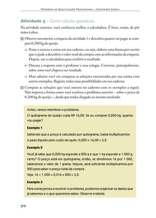 P ro g ra m a d e Q u a l i f i ca ç ã o P ro f i s s i o n a l • Co n te ú d o s G e ra i s




Atividade 3 – Como calcular grandezas
Na atividade anterior, você conheceu melhor a calculadora. É hora, então, de pôr
mãos à obra.
1   	Observe novamente a etiqueta da atividade 1 e descubra quanto vai pagar se com‑
     prar 0,200 kg de queijo.
    a)	 Pense e escreva a conta em seu caderno, ou seja, elabore uma forma por escrito
       que o ajude a descobrir o valor total da compra com as informações da etiqueta.
       Depois, use a calculadora para conferir o resultado.
    b)	 Discutaa resposta com o professor e seus colegas. Converse, principalmente,
       sobre como você chegou a esse resultado.
    c)	 Maisadiante você vai comparar as soluções encontradas por sua turma com
       outros exemplos. Registre todas essas possibilidades em seu caderno.
2 	Compare    as soluções que você anotou no caderno com os exemplos a seguir.
    Não importa a forma como você resolveu o problema anterior – sobre o preço de
    0,200 kg de queijo –, desde que tenha chegado ao mesmo resultado.


      Antes, vamos relembrar o problema:
      O quilograma do queijo custa R$ 16,00. Se eu comprar 0,200 kg, quanto
      vou pagar?

      Exemplo 1
      Sabendo que o preço é calculado por quilograma, basta multiplicarmos
      o peso líquido pelo custo do quilo: 0,200 × 16,00 = 3,2.

      Exemplo 2
      Você já sabe que 0,200 kg equivale a 200 g e que 1 kg equivale a 1.000 g,
      certo? O preço está em quilograma; então, se dividirmos 16 por 1.000,
      saberemos o valor de 1 grama. Depois, será suficiente multiplicarmos por
      200 para saber o preço total da compra.
      Veja: 16 ÷ 1.000 = 0,016 × 200 = 3,2.

      Exemplo 3
      Para começarmos a resolver o problema, podemos organizar os dados que
      já sabemos e o que queremos saber. Observe a tabela.


70
 