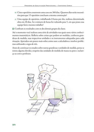 P ro g ra m a d e Q u a l i f i ca ç ã o P ro f i s s i o n a l • Co n te ú d o s G e ra i s



  b)	 Cinco operários constroem uma casa em 360 dias. Quantos dias serão necessá‑
     rios para que 15 operários concluam a mesma construção?
  c)	 Uma  equipe de operários, trabalhando 8 horas por dia, realizou determinada
     obra em 20 dias. Se o número de horas for reduzido para 5, em que prazo essa
     equipe fará o mesmo trabalho?
2 	Confiram os resultados com os dos demais grupos da classe.

Até o momento você realizou uma série de atividades nas quais usou vários conheci‑
mentos matemáticos. Refletiu sobre coisas que podem ser medidas, conheceu gran‑
dezas de medida, suas respectivas unidades e os instrumentos adequados para cada
situação. Aprendeu um pouco mais sobre como usar a calculadora e resolver proble‑
mas utilizando a regra de três.
Antes de continuar os estudos sobre outras grandezas e unidades de medida, pense se
restou alguma dúvida a respeito das unidades de medida de massa ou peso e esclare‑
ça‑as com o professor.




72
 
