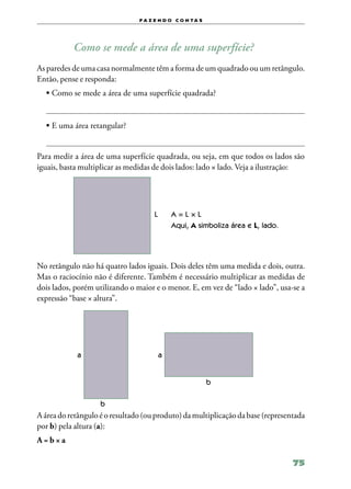 f a z e n d o c o n ta s




           Como se mede a área de uma superfície?
As paredes de uma casa normalmente têm a forma de um quadrado ou um retângulo.
Então, pense e responda:
  •	Como se mede a área de uma superfície quadrada?


  •	E uma área retangular?


Para medir a área de uma superfície quadrada, ou seja, em que todos os lados são
iguais, basta multiplicar as medidas de dois lados: lado × lado. Veja a ilustração:




                                     L       A=L×L
                                             Aqui, A simboliza área e L, lado.




No retângulo não há quatro lados iguais. Dois deles têm uma medida e dois, outra.
Mas o raciocínio não é diferente. Também é necessário multiplicar as medidas de
dois lados, porém utilizando o maior e o menor. E, em vez de “lado × lado”, usa‑se a
expressão “base × altura”.




            a                            a


                                                           b

                    b
A área do retângulo é o resultado (ou produto) da multiplicação da base (representada
por b) pela altura (a):
A=b×a

                                                                                 75
 