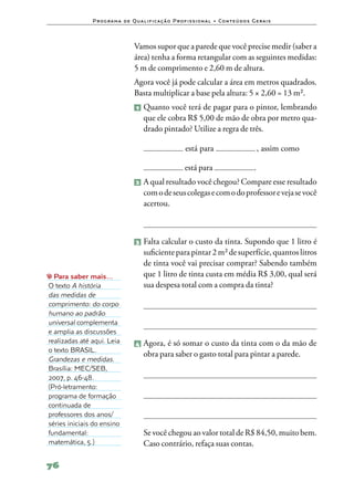 P ro g ra m a d e Q u a l i f i ca ç ã o P ro f i s s i o n a l • Co n te ú d o s G e ra i s



                                    Vamos supor que a parede que você precise medir (saber a
                                    área) tenha a forma retangular com as seguintes medidas:
                                    5 m de comprimento e 2,60 m de altura.
                                    Agora você já pode calcular a área em metros quadrados.
                                    Basta multiplicar a base pela altura: 5 × 2,60 = 13 m².
                                    1   	Quanto você terá de pagar para o pintor, lembrando
                                         que ele cobra R$ 5,00 de mão de obra por metro qua‑
                                         drado pintado? Utilize a regra de três.

                                    	                         está para                             , assim como

                                    	                         está para                           .
                                     2 	A qual resultado você chegou? Compare esse resultado
                                         com o de seus colegas e com o do professor e veja se você
                                         acertou.



                                     3 	Falta  calcular o custo da tinta. Supondo que 1 litro é
                                         suficiente para pintar 2 m² de superfície, quantos litros
                                         de tinta você vai precisar comprar? Sabendo também
  Para saber mais…                       que 1 litro de tinta custa em média R$ 3,00, qual será
O texto A história                       sua despesa total com a compra da tinta?
das medidas de
comprimento: do corpo
humano ao padrão
universal complementa
e amplia as discussões
realizadas até aqui. Leia            4 	Agora,  é só somar o custo da tinta com o da mão de
o texto BRASIL.
                                         obra para saber o gasto total para pintar a parede.
Grandezas e medidas.
Brasília: MEC/SEB,
2007, p. 46‑48.
(Pró‑letramento:
programa de formação
continuada de
professores dos anos/
séries iniciais do ensino
fundamental:                        	 Se você chegou ao valor total de R$ 84,50, muito bem.
matemática, 5.)                       Caso contrário, refaça suas contas.

76
 