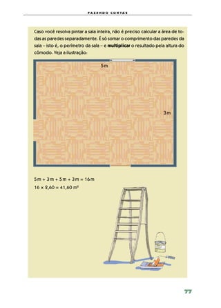 f a z e n d o c o n ta s




Caso você resolva pintar a sala inteira, não é preciso calcular a área de to‑
das as paredes separadamente. É só somar o comprimento das paredes da
sala – isto é, o perímetro da sala – e multiplicar o resultado pela altura do
cômodo. Veja a ilustração:

                                  5 m




                                                                  3 m




5 m + 3 m + 5 m + 3 m = 16 m
16 × 2,60 = 41,60 m2




                                                                                77
 