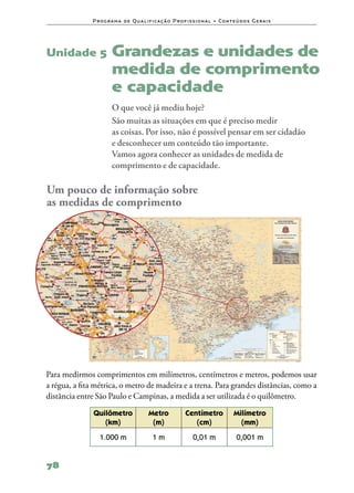 P ro g ra m a d e Q u a l i f i ca ç ã o P ro f i s s i o n a l • Co n te ú d o s G e ra i s




Unidade 5              Grandezas e unidades de
                       medida de comprimento
                       e capacidade
                       O que você já mediu hoje?
                       São muitas as situações em que é preciso medir
                       as coisas. Por isso, não é possível pensar em ser cidadão
                       e desconhecer um conteúdo tão importante.
                       Vamos agora conhecer as unidades de medida de
                       comprimento e de capacidade.

Um pouco de informação sobre
as medidas de comprimento




Para medirmos comprimentos em milímetros, centímetros e metros, podemos usar
a régua, a fita métrica, o metro de madeira e a trena. Para grandes distâncias, como a
distância entre São Paulo e Campinas, a medida a ser utilizada é o quilômetro.
               Quilômetro                 Metro              Centímetro               Milímetro
                  (km)                     (m)                  (cm)                    (mm)
                 1.000 m                    1m                   0,01 m                 0,001 m


78
 