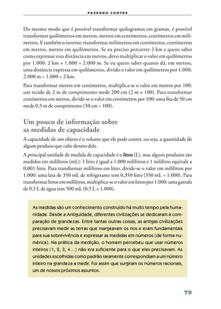 f a z e n d o c o n ta s




Do mesmo modo que é possível transformar quilogramas em gramas, é possível
transformar quilômetros em metros, metros em centímetros, centímetros em milí‑
metros. E também o inverso: transformar milímetros em centímetros, centímetros
em metros, metros em quilômetros. Se eu preciso percorrer 2 km e quero saber
como expressar essa distância em metros, devo multiplicar o valor em quilômetros
por 1.000: 2 km × 1.000 = 2.000 m. Se eu quero saber quanto dá, em metros,
uma distância expressa em quilômetros, divido o valor em quilômetros por 1.000:
2.000 m ÷ 1.000 = 2 km.
Para transformar metros em centímetros, multiplica‑se o valor em metros por 100:
um tecido de 2 m de comprimento mede 200 cm (2 m × 100). Para transformar
centímetros em metros, divide‑se o valor em centímetros por 100: uma fita de 50 cm
mede 0,5 m de comprimento (50 cm ÷ 100).


Um pouco de informação sobre
as medidas de capacidade
A capacidade de um objeto é o volume que ele pode conter, ou seja, a quantidade de
algum produto que cabe dentro dele.
A principal unidade de medida de capacidade é o litro (L), mas alguns produtos são
medidos em mililitros (mL): 1 litro é igual a 1.000 mililitros e 1 mililitro equivale a
0,001 litro. Para transformar mililitros em litro, divide‑se o valor em mililitros por
1.000: uma lata de 350 mL de refrigerante tem 0,350 litro (350 mL ÷ 1.000). Para
transformar litros em mililitros, multiplica‑se o valor em litros por 1.000: uma garrafa
de 0,5 L de água tem 500 mL (0,5 L × 1.000).


    As medidas são um conhecimento construído há muito tempo pela huma‑
    nidade. Desde a Antiguidade, diferentes civilizações se dedicaram à com‑
    paração de grandezas. Entre tantas outras coisas, as antigas civilizações
    precisavam medir as terras que margeavam os rios e eram fundamentais
    para sua sobrevivência e expressar as medidas em números (de forma nu‑
    mérica). Na prática da medição, o homem percebeu que usar números
    inteiros (1, 2, 3, 4…) não era suficiente para o que eles precisavam. As
    unidades escolhidas como padrão raramente correspondiam a um número
    inteiro na grandeza a medir. Foi assim que surgiram os números racionais,
    um de nossos próximos assuntos.



                                                                                   79
 