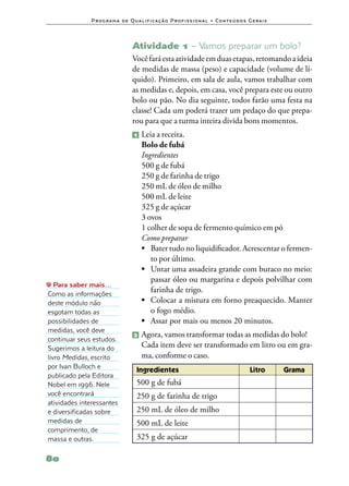 P ro g ra m a d e Q u a l i f i ca ç ã o P ro f i s s i o n a l • Co n te ú d o s G e ra i s




                                   Atividade 1 – Vamos preparar um bolo?
                                   Você fará esta atividade em duas etapas, retomando a ideia
                                   de medidas de massa (peso) e capacidade (volume de lí‑
                                   quido). Primeiro, em sala de aula, vamos trabalhar com
                                   as medidas e, depois, em casa, você prepara este ou outro
                                   bolo ou pão. No dia seguinte, todos farão uma festa na
                                   classe! Cada um poderá trazer um pedaço do que prepa‑
                                   rou para que a turma inteira divida bons momentos.
                                   1   	Leia a receita.
                                        Bolo de fubá
                                        Ingredientes
                                        500 g de fubá
                                        250 g de farinha de trigo
                                        250 mL de óleo de milho
                                        500 mL de leite
                                        325 g de açúcar
                                        3 ovos
                                        1 colher de sopa de fermento químico em pó
                                        Como preparar
                                        •	 Bater tudo no liquidificador. Acrescentar o fermen‑
                                           to por último.
                                        •	 Untar uma assadeira grande com buraco no meio:
                                           passar óleo ou margarina e depois polvilhar com
   Para saber mais…
Como as informações
                                           farinha de trigo.
deste módulo não                        •	 Colocar a mistura em forno preaquecido. Manter
esgotam todas as                           o fogo médio.
possibilidades de                       •	 Assar por mais ou menos 20 minutos.
medidas, você deve
                                    2 	Agora, vamos transformar todas as medidas do bolo!
continuar seus estudos.
Sugerimos a leitura do             	 Cada item deve ser transformado em litro ou em gra‑
livro Medidas, escrito               ma, conforme o caso.
por Ivan Bulloch e
                                     Ingredientes                                                Litro       Grama
publicado pela Editora
Nobel em 1996. Nele                  500 g de fubá
você encontrará                      250 g de farinha de trigo
atividades interessantes
e diversificadas sobre               250 mL de óleo de milho
medidas de                           500 mL de leite
comprimento, de
massa e outras.                      325 g de açúcar

80
 