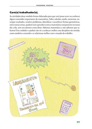 f a z e n d o c o n ta s




Caro(a) trabalhador(a),
As atividades deste módulo foram elaboradas para que você possa rever ou conhecer
alguns conteúdos importantes de matemática. Saber calcular, medir, raciocinar, an‑
tecipar resultados, resolver problemas, identificar e reconhecer formas geométricas,
entre outras coisas, ajudará você a perceber como a matemática está presente no nosso
dia a dia, sem nos darmos conta disso. Sabemos matemática e não sabemos que sa‑
bemos! Este módulo o ajudará não só a conhecer melhor essa disciplina tão temida,
como também a entender e se relacionar melhor com o mundo do trabalho.




                                                                                 57
 