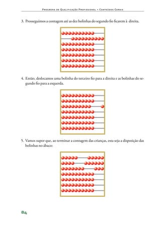 P ro g ra m a d e Q u a l i f i ca ç ã o P ro f i s s i o n a l • Co n te ú d o s G e ra i s



3.	Prosseguimos a contagem até as dez bolinhas do segundo fio ficarem à direita.




4.	Então, deslocamos uma bolinha do terceiro fio para a direita e as bolinhas do se‑
   gundo fio para a esquerda.




5.	Vamos supor que, ao terminar a contagem das crianças, esta seja a disposição das
   bolinhas no ábaco:




84
 