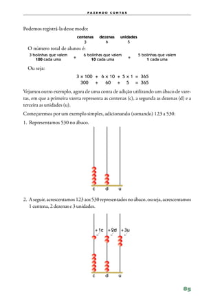 f a z e n d o c o n ta s




Podemos registrá‑la desse modo:
                               centenas        dezenas     unidades
                                  3               6            5
    O número total de alunos é:
    3 bolinhas que valem           6 bolinhas que valem               5 bolinhas que valem
       100 cada uma        +           10 cada uma                +       1 cada uma

    Ou seja:
	                              3 × 100	 +	 6 × 10	 +	 5 × 1	 =	 365
	                                300 	 +	 60	 +	 5 	 =	 365
Vejamos outro exemplo, agora de uma conta de adição utilizando um ábaco de vare‑
tas, em que a primeira vareta representa as centenas (c), a segunda as dezenas (d) e a
terceira as unidades (u).
Começaremos por um exemplo simples, adicionando (somando) 123 a 530.
1.	Representamos 530 no ábaco.




                               	          c	     d	       u

2.	A seguir, acrescentamos 123 aos 530 representados no ábaco, ou seja, acrescentamos
   1 centena, 2 dezenas e 3 unidades.



                                   	       + 1c	 + 2d	 + 3u




                               	          c	     d	       u

                                                                                             85
 