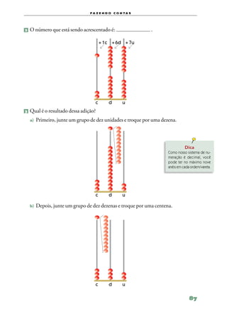 f a z e n d o c o n ta s




2 	O número que está sendo acrescentado é:                     .

                               	       + 1c	 + 6d	 + 7u




                           	          c	     d	       u
3 	Qual é o resultado dessa adição?

  a)	 Primeiro, junte um grupo de dez unidades e troque por uma dezena.




                                                                             Dica
                                                                   Como nosso sistema de nu‑
                                                                   meração é decimal, você
                                                                      de
                                                                   po­­ ter no máximo nove
                                                                   anéis em cada ordem/vareta.




                           	          c	     d	       u

  b)	 Depois, junte um grupo de dez dezenas e troque por uma centena.




                           	          c	     d	       u

                                                                                87
 