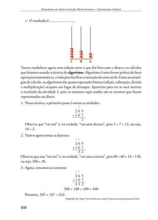 P ro g ra m a d e Q u a l i f i ca ç ã o P ro f i s s i o n a l • Co n te ú d o s G e ra i s



   c)	 O resultado é:                                  .




                                    	            c	        d	         u
Vamos estabelecer agora uma relação entre o que foi feito com o ábaco e os cálculos
que fazemos usando a técnica do algoritmo. Algoritmo é uma forma prática de fazer
operações matemáticas, criada para facilitar a execução de uma tarefa. Entre as estraté‑
gias de cálculo, os algoritmos das quatro operações básicas (adição, subtração, divisão
e multiplicação) ocupam um lugar de destaque. Aproveite para ver se você acertou
o resultado da atividade 2, pois os números aqui usados são os mesmos que foram
representados no ábaco.
1.	Nessa técnica, o primeiro passo é somar as unidades:
			1
		2	6	 5
	
		                                   +	1	6	 7
				 2
	 Observe que “vai um” é, na verdade, “vai uma dezena”, pois 5 + 7 = 12, ou seja,
   10 + 2.
2.	Vamos agora somar as dezenas:
		1	1
		2	6	 5
	
		                                  +	1	6	 7
			3	 2
Observe que esse “vai um” é, na verdade, “vai uma centena”, pois 60 + 60 + 10 = 130,
ou seja, 100 + 30.
3.	Agora, somamos as centenas:
	                                  1	1
		2	6	 5
	
		                               +	1	6	 7
		4	3	 2
                            200 + 100 + 100 = 400
   Portanto, 265 + 167 = 432.
                                          Adaptado de: http://www.educar.sc.usp.br/matematica/matematica.html.


88
 