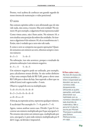 f a z e n d o c o n ta s




Pronto, você acabou de conhecer um grande segredo de
nosso sistema de numeração: o valor posicional.

O zero
São comuns opiniões sobre o zero afirmando que ele não
vale nada, não conta, é neutro. Mas será verdade? No nú‑
mero 10, por exemplo, o algarismo 0 não representa nada?
Como vimos antes, não é bem assim. No número 10, o
zero sinaliza uma posição da ordem das unidades. Se tirar‑
mos o algarismo 0 do número 10, ele se transforma em 1.
Então, não é verdade que o zero não vale nada.
E como o zero se comporta nas quatro operações? Quan‑
do somamos um número ao zero, obtemos sempre o mes‑
mo número:
0 + 5 = 5	     5+0=5
Na subtração, isso não acontece, porque o resultado da
primeira subtração é um número negativo.
0 – 5 = –5	    5–0=5
Um número negativo pode ser utilizado, por exemplo,
                                                               Para saber mais…
para calcularmos nossas dívidas. Se não tenho dinheiro
                                                             No livro Em busca dos
e faço uma compra fiada de R$ 5,00, passo a dever esses      números perdidos, o
R$ 5,00 para o dono da loja. Isso equivale a dizer que eu    leitor é responsável por
tinha 0 (zero) real e agora tenho –5 reais.                  descobrir por que os
                                                             números estão
Observe o papel do zero na multiplicação:
                                                             desaparecendo.
5×0=0+0+0+0+0=0                                              Utilizando as quatro
                                                             operações, você pode
0×3=3×0=0+0+0=0
                                                             desenvolver sua
a×0=0×a=0                                                    habilidade com os
                                                             números e descobrir o
A letra a, na expressão acima, representa qualquer número.
                                                             lado divertido da
E na divisão? Por exemplo: 0 ÷ 7 = 0, pois 0 × 7 = 0.        matemática. Vale a
                                                             pena ler! A obra foi
Agora, vamos analisar outro caso. Dividir 2 por 0 é en‑
                                                             escrita por Michael
contrar um número multiplicado por 0 que seja igual a 2.     Thompson e publicada
No entanto não existe um número que, multiplicado por        pela Editora
zero, seja igual a 2, pois todo número multiplicado por 0    Melhoramentos
dá 0. Logo, tal divisão é impossível.                        em 1997.


                                                                                 89
 