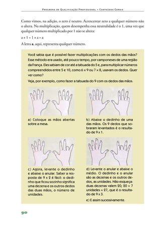 P ro g ra m a d e Q u a l i f i ca ç ã o P ro f i s s i o n a l • Co n te ú d o s G e ra i s



Como vimos, na adição, o zero é neutro. Acrescentar zero a qualquer número não
o altera. Na multiplicação, quem desempenha essa neutralidade é o 1, uma vez que
qualquer número multiplicado por 1 não se altera:
a×1=1×a=a
A letra a, aqui, representa qualquer número.

     Você sabia que é possível fazer multiplicações com os dedos das mãos?
     Esse método era usado, até pouco tempo, por camponeses de uma região
     da França. Eles sabiam de cor até a tabuada do 5 e, para multiplicar números
     compreendidos entre 5 e 10, como 6 × 9 ou 7 × 8, usavam os dedos. Quer
     ver como?
     Veja, por exemplo, como fazer a tabuada do 9 com os dedos das mãos.




     a) Coloque as mãos abertas                                 b) Abaixe o dedinho de uma
     sobre a mesa.                                              das mãos. Os 9 dedos que so‑
                                                                braram levantados é o resulta‑
                                                                do de 9 x 1.




     c) Agora, levante o dedinho                                d) Levante o anular e abaixe o
     e abaixe o anular. Saber a res‑                            médio. O dedinho e o anular
     posta de 9 x 2 é fácil: o dedi‑                            são as dezenas e os outros de‑
     nho que ficou sozinho significa                            dos, as unidades. Não esqueça:
     uma dezena e os outros dedos                               duas dezenas valem 20; 20 + 7
     das duas mãos, o número de                                 unidades = 27, que é o resulta‑
     unidades.                                                  do de 9 x 3.
                                                                e) E assim sucessivamente.


90
 