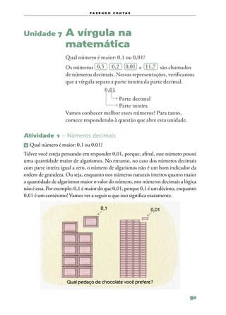 f a z e n d o c o n ta s




Unidade 7            A vírgula na
                     matemática
                     Qual número é maior: 0,1 ou 0,01?
                     Os números 0,5 0,2 0,01 e 11,7 são chamados
                     de números decimais. Nessas representações, verificamos
                     que a vírgula separa a parte inteira da parte decimal.
                                       0,01
                                          Parte decimal
                                          Parte inteira
                     Vamos conhecer melhor esses números? Para tanto,
                     comece respondendo à questão que abre esta unidade.

Atividade 1 – Números decimais
1   	Qual número é maior: 0,1 ou 0,01?
Talvez você esteja pensando em responder 0,01, porque, afinal, esse número possui
uma quantidade maior de algarismos. No entanto, no caso dos números decimais
com parte inteira igual a zero, o número de algarismos não é um bom indicador da
ordem de grandeza. Ou seja, enquanto nos números naturais inteiros quanto maior
a quantidade de algarismos maior o valor do número, nos números decimais a lógica
não é essa. Por exemplo: 0,1 é maior do que 0,01, porque 0,1 é um décimo, enquanto
0,01 é um centésimo! Vamos ver a seguir o que isso significa exatamente.

                                      0,1                   0,01




                     Qual pedaço de chocolate você prefere?


                                                                              91
 