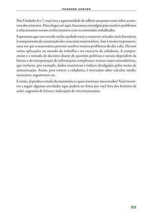 f a z e n d o c o n ta s




Nas Unidades 6 e 7, você teve a oportunidade de refletir um pouco mais sobre a natu‑
reza dos números. Para chegar até aqui, buscamos estratégias para resolver problemas
e relacionamos nossos conhecimentos com os conteúdos trabalhados.
Esperamos que esse estudo tenha ajudado você a construir atitudes mais favoráveis
à compreensão da construção dos conceitos matemáticos. Isso é muito importante,
uma vez que a matemática permite resolver muitos problemas do dia a dia. Ela tem
várias aplicações no mundo do trabalho e no exercício da cidadania. A compre‑
ensão e a tomada de decisões diante de questões políticas e sociais dependem da
leitura e da interpretação de informações complexas e muitas vezes contraditórias,
que incluem, por exemplo, dados estatísticos e índices divulgados pelos meios de
comunicação. Assim, para exercer a cidadania, é necessário saber calcular, medir,
raciocinar, argumentar etc.
E então, já perdeu o medo da matemática e quer continuar seus estudos? Você encon‑
tra a seguir algumas atividades (que podem ser feitas por você fora dos horários de
aula), sugestões de leitura e indicações de sites interessantes.




                                                                                93
 