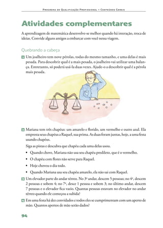 P ro g ra m a d e Q u a l i f i ca ç ã o P ro f i s s i o n a l • Co n te ú d o s G e ra i s




Atividades complementares
A aprendizagem de matemática desenvolve‑se melhor quando há interação, troca de
ideias. Convide alguns amigos a embarcar com você nessa viagem.


Quebrando a cabeça
1   	Um joalheiro tem nove pérolas, todas do mesmo tamanho, e uma delas é mais
     pesada. Para descobrir qual é a mais pesada, o joalheiro vai utilizar uma balan‑
     ça. Entretanto, só poderá usá‑la duas vezes. Ajude‑o a descobrir qual é a pérola
     mais pesada.




2 	Mariana  tem três chapéus: um amarelo e florido, um vermelho e outro azul. Ela
    empresta seus chapéus a Raquel, sua prima. As duas foram juntas, hoje, a uma festa
    usando chapéus.
    Siga as pistas e descubra que chapéu cada uma delas usou.
    •	 Quando chove, Mariana não usa seu chapéu predileto, que é o vermelho.
    •	 O chapéu com flores não serve para Raquel.
    •	 Hoje choveu o dia todo.
    •	 Quando Mariana usa seu chapéu amarelo, ela não sai com Raquel.
3 	Um elevador parte do andar térreo. No 3o andar, descem 5 pessoas; no 4o, descem
    2 pessoas e sobem 4; no 7o, desce 1 pessoa e sobem 3; no último andar, descem
    7 pessoas e o elevador fica vazio. Quantas pessoas estavam no elevador no andar
    térreo quando ele começou a subida?
4 	Em uma festa há dez convidados e todos eles se cumprimentam com um aperto de
    mão. Quantos apertos de mão serão dados?

94
 
