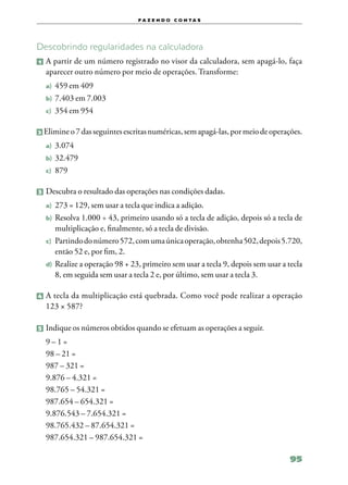 f a z e n d o c o n ta s




Descobrindo regularidades na calculadora
1   	A partir de um número registrado no visor da calculadora, sem apagá‑lo, faça
     aparecer outro número por meio de operações. Transforme:
    a)	 459 em 409
    b)	 7.403 em 7.003
    c)	 354 em 954


2   Elimine o 7 das seguintes escritas numéricas, sem apagá‑las, por meio de operações.
    a)	 3.074
    b)	 32.479
    c)	 879


3 	Descubra o resultado das operações nas condições dadas.

    a)	 273 = 129, sem usar a tecla que indica a adição.
    b)	 Resolva  1.000 ÷ 43, primeiro usando só a tecla de adição, depois só a tecla de
        multiplicação e, finalmente, só a tecla de divisão.
    c)	 Partindo do número 572, com uma única operação, obtenha 502, depois 5.720,
        então 52 e, por fim, 2.
    d)	 Realize a operação 98 + 23, primeiro sem usar a tecla 9, depois sem usar a tecla
        8, em seguida sem usar a tecla 2 e, por último, sem usar a tecla 3.

4 	A  tecla da multiplicação está quebrada. Como você pode realizar a operação
    123 × 587?

5 	Indique os números obtidos quando se efetuam as operações a seguir.

    9–1=
    98 – 21 =
    987 – 321 =
    9.876 – 4.321 =
    98.765 – 54.321 =
    987.654 – 654.321 =
    9.876.543 – 7.654.321 =
    98.765.432 – 87.654.321 =
    987.654.321 – 987.654.321 =

                                                                                   95
 