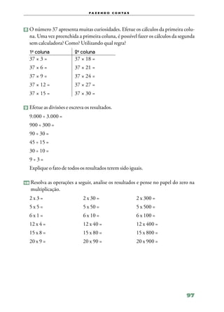f a z e n d o c o n ta s




8 	O número 37 apresenta muitas curiosidades. Efetue os cálculos da primeira colu‑
     na. Uma vez preenchida a primeira coluna, é possível fazer os cálculos da segunda
     sem calculadora? Como? Utilizando qual regra?
     1a coluna	            2a coluna
     37 × 3 =	             37 × 18 =
     37 × 6 =	             37 × 21 =
     37 × 9 =	             37 × 24 =
     37 × 12 =	            37 × 27 =
     37 × 15 =	            37 × 30 =

9 	Efetue as divisões e escreva os resultados.

     9.000 ÷ 3.000 =
     900 ÷ 300 =
     90 ÷ 30 =
     45 ÷ 15 =
     30 ÷ 10 =
     9÷3=
     Explique o fato de todos os resultados terem sido iguais.

10   	Resolva as operações a seguir, analise os resultados e pense no papel do zero na
      multiplicação.
     2 x 3 =	                  2 x 30 =	                     2 x 300 =
     5 x 5 =	                  5 x 50 =	                     5 x 500 =
     6 x 1 =	                  6 x 10 = 	                    6 x 100 =
     12 x 4 =	                 12 x 40 =	                    12 x 400 =
     15 x 8 =	                 15 x 80 =	                    15 x 800 =
     20 x 9 =	                 20 x 90 =	                    20 x 900 =




                                                                                  97
 