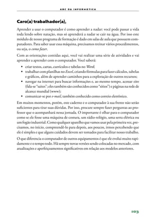 a b c d a i n f o r m Á T ICA




Caro(a) trabalhador(a),
Aprender a usar o computador é como aprender a nadar: você pode passar a vida
toda lendo sobre natação, mas só aprenderá a nadar se cair na água. Por isso este
módulo de nosso programa de formação é dado em salas de aula que possuem com‑
putadores. Para saber usar essa máquina, precisamos treinar vários procedimentos,
ou seja, o como fazer.
Com as orientações contidas aqui, você vai realizar uma série de atividades e vai
aprender a aprender com o computador. Você saberá:
  •	 criar textos, cartas, currículos e tabelas no Word;
  •	 trabalhar com planilhas no Excel, criando fórmulas para fazer cálculos, tabelas
     e gráficos, além de aprender caminhos para a exploração de outros recursos;
  •	 navegar na internet para buscar informações e, ao mesmo tempo, acessar sites
     (fala‑se “saites”; eles também são conhecidos como “sítios”) e páginas na rede de
     alcance mundial (www);
  •	 comunicar‑se por e‑mail, também conhecido como correio eletrônico.
Em muitos momentos, porém, este caderno e o computador à sua frente não serão
suficientes para tirar suas dúvidas. Por isso, procure sempre fazer perguntas ao pro‑
fessor que o acompanhará nessa jornada. O importante é olhar para o computador
como se ele fosse uma máquina de costura, um rádio‑relógio, uma serra elétrica ou
um fogão industrial. Como qualquer aparelho que vamos usar pela primeira vez, pre‑
cisamos, no início, compreendê‑lo para depois, aos poucos, irmos percebendo que
ele é simples e que alguns cuidados devem ser tomados para facilitar nosso trabalho.
O que diferencia o computador de outros equipamentos é que ele evolui muito rapi‑
damente e o tempo todo. Há sempre novas versões sendo colocadas no mercado, com
atualizações e aperfeiçoamentos significativos em relação aos modelos anteriores.




                                                                                103
 