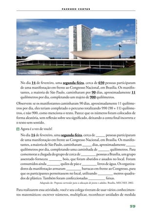 f a z e n d o c o n ta s




                                                                                                                           Reynaldo Stavale/SEFOT-Secom
 Congresso Nacional, Brasília.



   No dia 14 de fevereiro, uma segunda‑feira, cerca de 650 pessoas participaram
   de uma manifestação em frente ao Congresso Nacional, em Brasília. Os manifes‑
   tantes, a maioria de São Paulo, caminharam por 90 dias, aproximadamente 11
   quilômetros por dia, completando um trajeto de 900 quilômetros.
Observem: se os manifestantes caminharam 90 dias, aproximadamente 11 quilôme‑
tros por dia, eles teriam completado o percurso totalizando 990 (90 × 11) quilôme‑
tros, e não 900, como menciona o texto. Parece que os números foram colocados de
forma aleatória, sem reflexão sobre seu significado, deixando a conta final incorreta e
o texto sem sentido.
2 	Agora é a vez de vocês!

   No dia 14 de fevereiro, uma segunda‑feira, cerca de _____ pessoas participaram
   de uma manifestação em frente ao Congresso Nacional, em Brasília. Os manifes‑
   tantes, a maioria de São Paulo, caminharam ­­
                                               _____ dias, aproximadamente _____
   quilômetros por dia, completando uma caminhada de ______ quilômetros. Para
   comemorar a chegada do grupo de cerca de ________ pessoas a Brasília, um grupo
   assentado forneceu _______ bois, que foram abatidos e assados no local. Foram
   consumidos ainda _______ quilos de pão e ________ litros de água. Os organiza‑
   dores da manifestação armaram ________ barracas em frente ao Congresso, para
   que os participantes pernoitassem no local, utilizando ________ metros quadra‑
   dos de plástico. Também foram confeccionadas _________ faixas.
                          Adaptado de: Proposta curricular para a educação de jovens e adultos, Brasília, MEC/SEF, 2002.

Para realizarem essa atividade, você e seu colega tiveram de usar vários conhecimen‑
tos matemáticos: escrever números, multiplicar, reconhecer unidades de medida


                                                                                                                    59
 