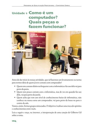 P ro g ra m a d e Q u a l i f i ca ç ã o P ro f i s s i o n a l • Co n te ú d o s G e ra i s




                Unidade 1	 Como              é um
                                       computador?
                                       Quais peças o
                                       fazem funcionar?
João bacellar




                Antes de dar início às nossas atividades, que tal fazermos um levantamento na turma
                para termos ideia de quem já teve contato com computador?
                   •	 Quem tem contato diário ou frequente com a informática e faz uso dela vai para
                      perto da porta.
                   •	 Quem tem pouco contato com a informática, mas de vez em quando faz uso
                      dela, vai para perto da janela.
                   •	 Quem acha que tem um nível de conhecimento baixo de informática, não
                      conhece ou nunca usou um computador, vai para perto da lousa ou para o
                      centro da sala.
                Vamos, então, formar grupos misturados. O objetivo é realizar uma troca de opiniões
                e conhecimentos entre vocês.
                Leia a seguir e ouça, na internet, a interpretação de uma canção de Gilberto Gil
                sobre o tema.

                104
 