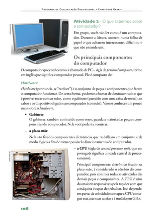 P ro g ra m a d e Q u a l i f i ca ç ã o P ro f i s s i o n a l • Co n te ú d o s G e ra i s




                                                                   Atividade 2 ‑ O que sabemos sobre
                                                                   o computador?
   ISTOCKPHOTO




                                                                   Em grupo, vocês vão ler como é um computa‑
                                                                   dor. Durante a leitura, anotem numa folha de
                                                                   papel o que acharem interessante, difícil ou o
                                                                   que não entenderem.

                                                                   Os principais componentes 	
                                                                   do computador
                 O computador que conhecemos é chamado de PC – sigla de personal computer, termo
                 em inglês que significa computador pessoal. Ele é composto de:

                 Hardware
                 Hardware (pronuncia‑se “rarduer”) é o conjunto de peças e componentes que fazem
                 o computador funcionar. De certa forma, podemos chamar de hardware tudo o que
                 é possível tocar com as mãos, como o gabinete (parecido com uma caixa de metal), os
                 cabos e os dispositivos ligados ao computador (conexão). Vamos conhecer um pouco
                 mais sobre o hardware.
                   •	 Gabinete
                   	 O gabinete, também conhecido como torre, guarda a maioria das peças e com‑
                      ponentes do computador. Nele você poderá encontrar:
                   –	 a placa‑mãe
                   	 Nela são fixados componentes eletrônicos que trabalham em conjunto e de
                     modo lógico a fim de tornar possível o funcionamento do computador.
                                                                    –	a CPU (sigla de central processor unit, que em
                                                                      português significa unidade central de proces‑
ISTOCKPHOTO




                                                                      samento).
                                                                    	 Principal componente eletrônico fixado na
                                                                      placa‑mãe, é considerado o cérebro do com‑
                                                                      putador, pois controla todas as atividades das
                                                                      demais peças e componentes. A CPU é uma
                                                                      das maiores responsáveis pela rapidez com que
                                                                      a máquina é capaz de trabalhar. Isso depende,
                                                                      em parte, da velocidade com que a CPU conse‑
                                                                      gue executar suas tarefas e é medida em GHz.

                 106
 