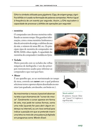 a b c d a i n f o r m Á T ICA




  GHz é o símbolo utilizado para gigahertz. Giga, de origem grega, signi-
  fica bilhão e é usado na formação de palavras compostas. Hertz é igual
  à frequência de um evento por segundo. Assim, 3 GHz equivalem à
  capacidade de processar 3 bilhões de operações por segundo!


–	 memórias
	 O computador tem diversas memórias traba‑




                                                                                                    joão bacellar
  lhando ao mesmo tempo. Elas guardam infor‑
  mações, como a nossa memória: lembramos a
  data de aniversário do amigo, o telefone da casa
  da mãe, o número de nosso RG etc. Os prin‑
  cipais tipos de memória do computador são
  ROM, RAM e disco rígido. A capacidade das
  memórias do computador é medida em bytes.

•	 Teclado




                                                                                                      ISTOCKPHOTO
	 Muito parecido com os teclados das velhas
   máquinas de datilografar, é um dos princi‑
   pais instrumentos usados para informar ao
   computador o que você quer fazer.
•	 Mouse
	 É um aparelho que, ao ser movimentado no tampo
   da mesa, controla um cursor com o qual podemos
                                                                              joão bacellar




   selecionar textos e apontar objetos desenhados no mo‑
   nitor (um quadrado, um desenho, um botão etc.).

  Ao movimentar o mouse, é possível observar                 Você sabia?
  na tela o que chamamos de “cursor do mou-                  A palavra mouse (fala‑
                                                             -se “mausi”) é inglesa e
  se”. Geralmente o cursor aparece em forma                  significa rato.
  de seta, mas pode ter outras formas, como
  uma mão (quando for para abrir algum en-
  dereço na internet), ou um risco vertical para
  indicar a posição em que se pretende inserir
  uma letra no meio de uma palavra já digitada
  em programas como Word e Excel.


                                                                                              107
 