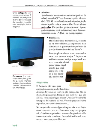 P ro g ra m a d e Q u a l i f i ca ç ã o P ro f i s s i o n a l • Co n te ú d o s G e ra i s




 Uma polegada tem                         •	 Monitor
 2,5399 centímetros. O                    	 Semelhante a uma televisão, o monitor pode ser de
 número de polegadas                         tubo (chamado CRT) ou de cristal líquido (chama‑
 da área de visualização
 do monitor é obtido                         do LCD). O tamanho da área de visualização do
 com a medição de sua                        monitor pode variar e sua medida é fornecida em
 diagonal.                                   polegadas. Um monitor geralmente tem 15 pole‑
                                             gadas, mas cada vez é mais comum o uso de moni‑
                                             tores maiores, de 17, 19, 21 ou mais polegadas.

                                                         •	 Impressora
                                                         	 Há muitos tipos de impressora, colorida
                                                            ou em preto e branco. As impressoras mais
                                                            comuns são as que imprimem por meio de
                                                            jato de tinta ou laser (fala‑se “leiser”).
                                                         	 Por exemplo: você escreve no computador
                                                           uma carta para um amigo. A impressora
                                                           vai fazer como a antiga máquina de es‑
                                                           crever, ou seja, ela vai
ISTOCKPHOTO
                                                           passar para o papel
                                                           aquilo que você
                                                           digitou no tecla‑
                                                           do e que apare‑




                                                                                                               João bacellar
 Programa é o equi‑                                        ceu no monitor.
 valente em português
 da palavra inglesa
 software (pronuncia‑se              Programas
 “softuer”), muito usada             O hardware não basta para
 em informática.
                                     que tudo no computador funcione.
                                     Algumas ferramentas também são necessárias. São os
                                     chamados programas. Imagine, por exemplo, que um
                                     cano da cozinha começou a vazar. Qualquer ferramenta
                                     serve para desatarraxá‑lo? Não. Você vai precisar de uma
                                     específica, que se encaixe no cano…
                                     No computador ocorre algo muito parecido: se você qui‑
                                     ser escrever uma carta, terá de usar um programa que per‑
                                     mita fazer isso; se quiser fazer um desenho, precisará utili‑
                                     zar outro, e assim por diante. Para cada finalidade deve‑se
                                     recorrer a um programa diferente.

 108
 