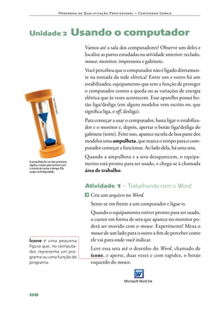 P ro g ra m a d e Q u a l i f i ca ç ã o P ro f i s s i o n a l • Co n te ú d o s G e ra i s




Unidade 2	Usando                                                            o computador
                                                    Vamos até a sala dos computadores? Observe um deles e
                                                    localize as partes estudadas na atividade anterior: teclado,
                                                    mouse, monitor, impressora e gabinete.
                                                    Você percebeu que o computador não é ligado diretamen‑
                                                    te na tomada da rede elétrica? Entre um e outro há um
                                                    estabilizador, equipamento que tem a função de proteger
                                                    o computador contra a queda ou as variações de energia
                                                    elétrica que às vezes acontecem. Esse aparelho possui bo‑
                        llar




                                                    tão liga/desliga (em alguns modelos vem escrito on, que
                    bace




                                                    significa liga, e off, desliga).
                        joão




                                                    Para começar a usar o computador, basta ligar o estabiliza‑
                                                    dor e o monitor e, depois, apertar o botão liga/desliga do
                                                    gabinete (torre). Feito isso, aparece na tela de boa parte dos
                                                    modelos uma ampulheta, que marca o tempo para o com‑
                                                    putador começar a funcionar. Ao lado dela, há uma seta.
                                                    Quando a ampulheta e a seta desaparecem, o equipa‑
A ampulheta foi um dos primeiros
objetos criados pelo homem com                      mento está pronto para ser usado, e chega‑se à chamada
o intuito de contar o tempo. Ela
surgiu na Antiguidade.                              área de trabalho.

                                                    Atividade 1 – Trabalhando com o Word
                                                     1   	Crie um arquivo no Word.
                                                    	 Sente‑se em frente a um computador e ligue‑o.
                                                    	 Quando o equipamento estiver pronto para ser usado,
                                                      o cursor em forma de seta que aparece no monitor po‑
                                                      derá ser movido com o mouse. Experimente! Mexa o
                                                      mouse de um lado para o outro a fim de perceber como
Ícone é uma pequena                                   ele vai para onde você indicar.
figura que, no computa‑
                                                    	 Leve essa seta até o desenho do Word, chamado de
dor, representa um pro‑
grama ou uma função do                                ícone, e aperte, duas vezes e com rapidez, o botão
programa.                                             esquerdo do mouse.


                                                                                    Microsoft Word.Ink


110
 