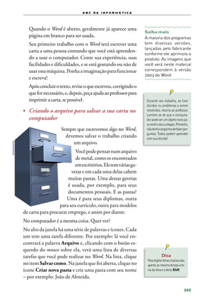 a b c d a i n f o r m Á T ICA




              	 Quando o Word é aberto, geralmente já aparece uma
                                                                               Saiba mais
                página em branco para ser usada.                               A maioria dos programas
              	 Seu primeiro trabalho com o Word será escrever uma             tem diversas versões,
                                                                               lançadas pelo fabricante
                carta a uma pessoa contando que você está aprenden‑
                                                                               conforme ele aprimora o
                do a usar o computador. Conte sua experiência, suas            produto. As imagens que
                facilidades e dificuldades, e se está gostando ou não de       você verá neste material
                usar essa máquina. Ponha a imaginação para funcionar           correspondem à versão
                                                                               2003 do Word.
                e escreva!
              	 Após concluir o texto, revise o que escreveu, corrigindo o
                que for necessário, e, depois, peça ajuda ao professor para
                imprimir a carta, se possível.                                  Durante seu trabalho, se tiver
                                                                                dúvidas ou problemas a serem
              •	 Criando o arquivo para salvar a sua carta no                   resolvidos, recorra ao professor.
                                                                                Lembre‑se de que o computa‑
                 computador                                                     dor pode ser um objeto novo pa‑
                                                                                ra você e seus colegas. Portanto,
                                  Sempre que escrevemos algo no Word,           não tenha vergonha de fazer per‑
                                                                                guntas. Todos podem aprender
                                    devemos salvar o trabalho criando           com sua dúvida!
                                       um arquivo.
ISTOCKPHOTO




                                         Você pode pensar num arquivo
                                         de metal, como os encontrados
                                         em escritórios. Ele tem várias ga­­
                                       vetas e em cada uma delas cabem
                                     muitas pastas. Uma dessas gavetas
                                     é usada, por exemplo, para seus
                                     documentos pessoais. E as pastas?
                                    Uma é para seus diplomas, outra
                                para seu currículo, outra para modelos
              de carta para procurar emprego, e assim por diante.
              No computador é a mesma coisa. Quer ver?
              No alto da janela há uma série de palavras e ícones. Cada
              um tem uma tarefa diferente. Por exemplo: lá você en‑
              contrará a palavra Arquivo e, clicando com o botão es‑
              querdo do mouse sobre ela, verá uma lista de diversas
              tarefas que você pode realizar no Word. Na lista, clique                     Dica
                                                                                Para digitar letras maiúsculas,
              no item Salvar como. Na janela que foi aberta, clique no          aperte ao mesmo tempo a te‑
              ícone Criar nova pasta e crie uma pasta com seu nome              cla da letra e a tecla Shift.
              – por exemplo: João de Almeida.

                                                                                                              111
 