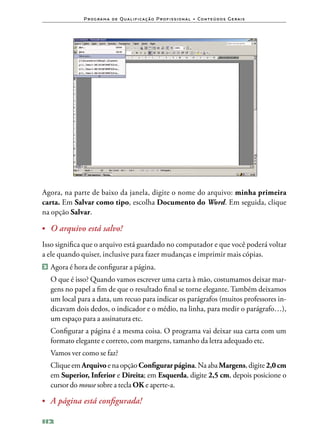 P ro g ra m a d e Q u a l i f i ca ç ã o P ro f i s s i o n a l • Co n te ú d o s G e ra i s




Agora, na parte de baixo da janela, digite o nome do arquivo: minha primeira
carta. Em Salvar como tipo, escolha Documento do Word. Em seguida, clique
na opção Salvar.

•	 O arquivo está salvo!

Isso significa que o arquivo está guardado no computador e que você poderá voltar
a ele quando quiser, inclusive para fazer mudanças e imprimir mais cópias.
2 	Agora é hora de configurar a página.

	 O que é isso? Quando vamos escrever uma carta à mão, costumamos deixar mar‑
  gens no papel a fim de que o resultado final se torne elegante. Também deixamos
  um local para a data, um recuo para indicar os parágrafos (muitos professores in‑
  dicavam dois dedos, o indicador e o médio, na linha, para medir o parágrafo…),
  um espaço para a assinatura etc.
	 Configurar a página é a mesma coisa. O programa vai deixar sua carta com um
  formato elegante e correto, com margens, tamanho da letra adequado etc.
	 Vamos ver como se faz?
	 Clique em Arquivo e na opção Configurar página. Na aba Margens, digite 2,0 cm
  em Superior, Inferior e Direita; em Esquerda, digite 2,5 cm, depois posicione o
  cursor do mouse sobre a tecla OK e aperte‑a.

•	 	 página está configurada!
   A

112
 