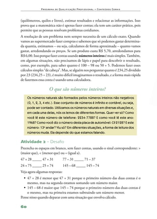 P ro g ra m a d e Q u a l i f i ca ç ã o P ro f i s s i o n a l • Co n te ú d o s G e ra i s



(quilômetros, quilos e litros), estimar resultados e relacionar as informações. Isso
prova que a matemática não é apenas fazer contas; ela tem um caráter prático, pois
permite que as pessoas resolvam problemas cotidianos.
A resolução de um problema nem sempre necessita de um cálculo exato. Quando
vamos ao supermercado fazer compras e sabemos que só podemos gastar determina‑
da quantia, estimamos – ou seja, calculamos de forma aproximada – quanto vamos
gastar, arredondando os preços. Se um produto custa R$ 5,70, arredondamos para
R$ 6,00. Isso porque fazer contas usando números inteiros é mais simples. Também,
em algumas situações, não precisamos de lápis e papel para descobrir o resultado,
como, por exemplo, para saber quanto é 100 – 98 ou 50 + 5. Podemos fazer esses
cálculos simples “de cabeça”. Mas, se alguém nos perguntar quanto é 234,25 dividido
por 23 (234,25 ÷ 23), é muito difícil imaginarmos o resultado, e a forma mais rápida
de fazermos essa conta é usando uma calculadora.

                        O que são números inteiros?
     Os números naturais são formados pelos números inteiros não negativos
     (0, 1, 2, 3, 4 etc.). Esse conjunto de números é infinito e contável, ou seja,
     pode ser contado. Utilizamos os números naturais em diversas situações e,
     em cada uma delas, nós os lemos de diferentes formas. Quer ver só? Como
     você lê este número de telefone: 2234‑7788? E como você lê este ano:
     1968? Como você diz o número desta placa de automóvel: CII 2128? E este
     número: 13o andar? Viu só? Em diferentes situações, a forma de leitura dos
     números muda. Ela depende do que estamos falando.

Atividade 2 – Desaﬁo
Preencha os espaços em branco, sem fazer contas, usando o sinal correspondente: >
(maior que), < (menor que) ou = (igual a).
47 + 28 _____ 47 + 31	                  77 – 31 _____ 71 – 37
24 + 75 _____ 25 + 74	                  145 – 68 _____ 145 – 74
Veja agora algumas respostas:
  •	 47 + 28 é menor que 47 + 31 porque o primeiro número das duas contas é o
     mesmo, mas na segunda estamos somando um número maior.
  •	 145 – 68 é maior que 145 – 74 porque o primeiro número das duas contas é
     o mesmo, mas na primeira estamos subtraindo um número menor.
Pense nisso quando deparar com uma situação que envolva cálculo.

60
 