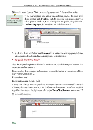 P ro g ra m a d e Q u a l i f i ca ç ã o P ro f i s s i o n a l • Co n te ú d o s G e ra i s



         Não tenha medo de errar. Você cometeu algum engano? Pode corrigi‑lo assim:
                             •	 Se tiver digitado uma letra errada, coloque o cursor do mouse antes
    Lembre‑se                dela e aperte a tecla Delete do teclado. Ela serve para apagar o que você
Para mudar de linha, pres‑
sione a tecla Enter.
                             achar que não está bom. Caso se arrependa do que fez, clique no ícone
                             Desfazer digitação, localizado na barra de ferramentas.




         •	 Se, depois disso, você clicar em Refazer, a letra será novamente apagada. Além de
            letras, você pode deletar palavras, parágrafos e textos inteiros.
         •	 Eu posso escolher a letra?

         Sim, o computador permite escolher o tamanho e o tipo de letra que você quer usar
         em seus trabalhos ou cartas.
         Para trabalhos de escola, currículos e cartas comerciais, indica‑se o uso da letra Times
         New Roman, tamanho 12.
         E como fazer isso?
         Parece mágica, mas é muito fácil!
         Aperte, sem soltar, o botão esquerdo do mouse e vá arrastando o cursor até “iluminar”
         todas as palavras (Não se preocupe, seu professor vai demonstrar como fazer isso.) Em
         seguida, vá até o topo da página e escolha o tipo Times New Roman e o tamanho 12.
         O texto vai ficar assim:




         114
 