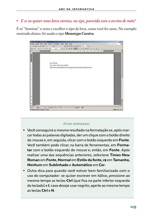 a b c d a i n f o r m Á T ICA




•	 E se eu quiser uma letra cursiva, ou seja, parecida com a escrita de mão?

É só “iluminar” o texto e escolher o tipo da letra, como você fez antes. No exemplo
mostrado abaixo, foi usado o tipo Monotype Corsiva.




                                Dicas avançadas

    •	 Você conseguirá o mesmo resultado na formatação se, após mar-
       car todas as palavras digitadas, der um clique com o botão direito
       do mouse e, em seguida, clicar com o botão esquerdo em Fonte.
       Você também pode clicar, na barra de ferramentas, em Forma‑
       tar com o botão esquerdo do mouse e, então, em Fonte. Após
       realizar uma das sequências anteriores, selecione Times New
       Roman em Fonte, Normal em Estilo da fonte, 12 em Tamanho,
       Nenhum em Sublinhado e Automático em Cor.
    •	 Outra dica para quando você estiver bem familiarizado com o
       uso do computador: se quiser escrever em itálico, pressione ao
       mesmo tempo as teclas Ctrl (que fica na parte inferior esquerda
       do teclado) e I; caso deseje usar negrito, aperte ao mesmo tempo
       as teclas Ctrl e N.



                                                                              115
 