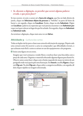 P ro g ra m a d e Q u a l i f i ca ç ã o P ro f i s s i o n a l • Co n te ú d o s G e ra i s




•	 Se, durante a digitação, eu perceber que escrevi alguma palavra
    errada, o que posso fazer?
Se isso ocorrer, vá com o cursor até a barra de rolagem, que fica no lado direito da
janela, clique em Selecionar objeto da procura (a “bolinha” na parte de baixo da
barra) e, em seguida, clique em Localizar. Então, clique na aba Substituir. Digite
em Localizar a palavra ou expressão que você precisa encontrar e em Substituir por
o que você quer colocar no lugar do que for achado. Em seguida, clique em Substituir
ou Substituir tudo.
Ao terminar a digitação, clique mais uma vez em Salvar.

Atividade 3 – Leitura das cartas
Todas as duplas vão ler para a classe suas cartas de solicitação de emprego. Depois cada
uma contará como foi escrever a carta no computador: que dificuldades tiveram, o
que acharam mais fácil e como se saíram no uso do equipamento e do programa.
1   	Insira uma figura em seu texto.
	 Imagine que você começou a vender flores e resolveu fazer uma lista delas com o
  preço de cada uma. Organize o material colocando algumas figuras para ilustrá‑lo.
  Observe antes como fazer: clique com o botão esquerdo do mouse no início de um
  parágrafo onde você queira pôr uma ilustração. Em Inserir, escolha Figura e clique
  em Clip‑art. Na aba Clip‑art, clique sobre a categoria escolhida e, em seguida, dê
  dois cliques rápidos na imagem selecionada.




116
 