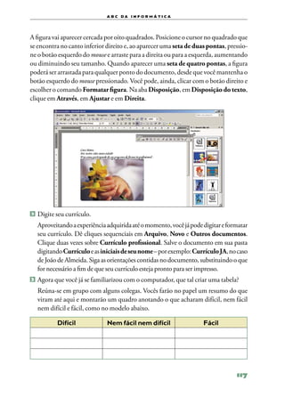 a b c d a i n f o r m Á T ICA




A figura vai aparecer cercada por oito quadrados. Posicione o cursor no quadrado que
se encontra no canto inferior direito e, ao aparecer uma seta de duas pontas, pressio‑
ne o botão esquerdo do mouse e arraste para a direita ou para a esquerda, aumentando
ou diminuindo seu tamanho. Quando aparecer uma seta de quatro pontas, a figura
poderá ser arrastada para qualquer ponto do documento, desde que você mantenha o
botão esquerdo do mouse pressionado. Você pode, ainda, clicar com o botão direito e
escolher o comando Formatar figura. Na aba Disposição, em Disposição do texto,
clique em Através, em Ajustar e em Direita.




2 	Digite seu currículo.

	 Aproveitando a experiência adquirida até o momento, você já pode digitar e formatar
  seu currículo. Dê cliques sequenciais em Arquivo, Novo e Outros documentos.
  Clique duas vezes sobre Currículo profissional. Salve o documento em sua pasta
  digitando Currículo e as iniciais de seu nome – por exemplo: Currículo JA, no caso
  de João de Almeida. Siga as orientações contidas no documento, substituindo o que
  for necessário a fim de que seu currículo esteja pronto para ser impresso.
3 	Agora que você já se familiarizou com o computador, que tal criar uma tabela?

	 Reúna‑se em grupo com alguns colegas. Vocês farão no papel um resumo do que
  viram até aqui e montarão um quadro anotando o que acharam difícil, nem fácil
  nem difícil e fácil, como no modelo abaixo.

          Difícil             Nem fácil nem difícil                 Fácil




                                                                                 117
 