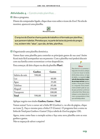 a b c d a i n f o r m Á T ICA




Atividade 4 – Construindo planilhas…
1   	Abra o programa.
	 Diante do computador ligado, clique duas vezes sobre o ícone do Excel. Na tela do
  monitor, aparecerá uma planilha.




      O arquivo do Excel se chama pasta de trabalho e é formado por planilhas,
      que parecem tabelas. Perceba que, na parte de baixo da janela do progra-
      ma, existem três “abas”, que são, de fato, planilhas.


2 	Organizando uma planilha doméstica.

	 Vamos fazer uma planilha para controlar os principais gastos de sua casa? Assim
  ficará mais fácil acompanhar seu orçamento. Com a planilha você poderá discutir
  com sua família como economizar e evitar desperdícios.
	 Para começar, dê dois cliques na aba da planilha Plan1.                     Dica
                                                                  Para diminuir ou aumentar a
                                                                  largura de uma coluna, coloque
                         Ganhos              Gastos               o cursor do mouse na borda
     Salário do mês       590,00                                  direita dessa coluna, no topo
                                                                  da tabela, e, ao aparecer uma
     Luz                                       40,00              seta de duas pontas cruzan‑
     Água                                      35,00              do um traço vertical, aperte e
                                                                  arraste o mouse para a direita
     Telefone                                  85,00              ou a esquerda. Esse procedi‑
                                                                  mento também pode ser usa‑
     Aluguel                                  250,00              do para aumentar ou diminuir
     Transporte                               100,00              a altura das linhas. Nesse caso,
                                                                  coloque o cursor abaixo do nú‑
     Total                590,00              510,00              mero correspondente à linha
                                                                  que você deseja alterar.
    Aplique negrito nos títulos Ganhos, Gastos e Total.
	 Vamos somar? Leve o cursor até a linha B9 (Ganhos) e, no alto da página, clique
  no ícone ∑. Faça o mesmo para a linha C9 (Gastos). O programa fará a soma na
  linha do Total para Ganhos e Gastos! (Veja a tabela de Excel na página 120).
	 Agora, tome como base o exemplo acima e faça uma nova planilha com os seus
  ganhos e gastos.
	 Não se esqueça de salvar o arquivo!



                                                                                      119
 