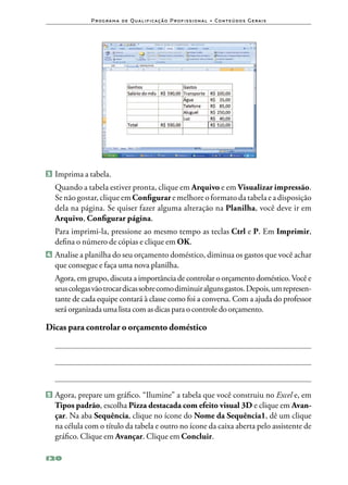 P ro g ra m a d e Q u a l i f i ca ç ã o P ro f i s s i o n a l • Co n te ú d o s G e ra i s




3 	Imprima a tabela.

	 Quando a tabela estiver pronta, clique em Arquivo e em Visualizar impressão.
  Se não gostar, clique em Configurar e melhore o formato da tabela e a disposição
  dela na página. Se quiser fazer alguma alteração na Planilha, você deve ir em
  Arquivo, Configurar página.
	 Para imprimi‑la, pressione ao mesmo tempo as teclas Ctrl e P. Em Imprimir,
  defina o número de cópias e clique em OK.
4 	Analise a planilha do seu orçamento doméstico, diminua os gastos que você achar
  que consegue e faça uma nova planilha.
	 Agora, em grupo, discuta a importância de controlar o orçamento doméstico. Você e
  seus colegas vão trocar dicas sobre como diminuir alguns gastos. Depois, um represen‑
  tante de cada equipe contará à classe como foi a conversa. Com a ajuda do professor
  será organizada uma lista com as dicas para o controle do orçamento.

Dicas para controlar o orçamento doméstico




5 	Agora, prepare um gráfico. “Ilumine” a tabela que você construiu no     Excel e, em
   Tipos padrão, escolha Pizza destacada com efeito visual 3D e clique em Avan‑
   çar. Na aba Sequência, clique no ícone do Nome da Sequência1, dê um clique
   na célula com o título da tabela e outro no ícone da caixa aberta pelo assistente de
   gráfico. Clique em Avançar. Clique em Concluir.

120
 