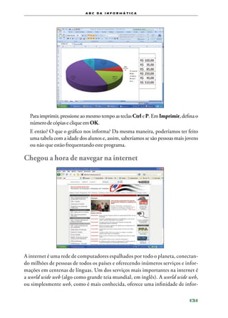 a b c d a i n f o r m Á T ICA




	 Para imprimir, pressione ao mesmo tempo as teclas Ctrl e P. Em Imprimir, defina o
  número de cópias e clique em OK.
	 E então? O que o gráfico nos informa? Da mesma maneira, poderíamos ter feito
  uma tabela com a idade dos alunos e, assim, saberíamos se são pessoas mais jovens
  ou não que estão frequentando este programa.

Chegou a hora de navegar na internet




A internet é uma rede de computadores espalhados por todo o planeta, conectan‑
do milhões de pessoas de todos os países e oferecendo inúmeros serviços e infor‑
mações em centenas de línguas. Um dos serviços mais importantes na internet é
a world wide web (algo como grande teia mundial, em inglês). A world wide web,
ou simplesmente web, como é mais conhecida, oferece uma infinidade de infor‑

                                                                              121
 