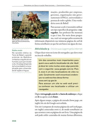 P ro g ra m a d e Q u a l i f i ca ç ã o P ro f i s s i o n a l • Co n te ú d o s G e ra i s



the picture desk/AFP
                                                                                                     mações, produzidas por empresas,
                                                                                                     governos, organizações não gover‑
                                                                                                     namentais (ONGs), universidades e
                                                                                                     pessoas de todo o globo. Uma verda‑
                                                                                                     deira torre de Babel!
                                                                                      Para acessar a web, é necessário utilizar
                                                                                      um tipo específico de programa: o na‑
                                                                                      vegador. Seu professor lhe mostrará
                                                                                      o que é isso. Por meio desse progra‑
                                                                                      ma, você vai navegar pelos oceanos da
                       Pieter Brueghel, o velho, A Torre de
                       Babel, 1563, Museu Kunsthistorisches,         informação disponíveis nas inúmeras páginas da web de
                       Viena, Áustria.
                                                                     forma semelhante ao que faz um barco nas águas do mar.

                                                                     Atividade 5 – Inicie sua viagem pela internet
                       Saiba mais
                       No episódio bíblico da                        Clique duas vezes no ícone do navegador, que deve estar
                       Torre de Babel, a grande                      na área de trabalho.
                       pirâmide da Babilônia
                       simboliza o orgulho do ser                            Um dos conceitos mais importantes para
                       humano, que quer escalar
                       o céu. O castigo (dispersão                           quem usa a web é o localizador de site. Você
                       da humanidade) é uma ex‑                              já deve ter visto muitas vezes algo parecido
                       plicação para a diversida‑                            com o seguinte: www.google.com.br. Pois
                       de de nações e línguas.
                                                                             é, esse é um dos localizadores de sites na
                                                                             web. Geralmente você encontrará endere-
                                                                             ços na web escritos dessa forma:
                                                                             www.sert.sp.gov.br.
                                                                             Para acessar um site na web você preci-
                                                                             sa conhecer seu localizador e utilizar um
                                                                             navegador.

                                                                     Digite www.google.com.br na barra de endereço e clique
                                                                     em Ir ou aperte a tecla Enter.
                                                                     Após algum tempo, a página de entrada (home page, em
                                                                     inglês) do site do Google será exibida.
                                                                     Um site é composto de muitas páginas da web (web pages,
                                                                     em inglês) conectadas entre si, de modo semelhante ao
                                                                     que acontece com as páginas de um livro. Uma página da
                                                                     web pode exibir conteúdos de muitas formas diferentes,

                       122
 