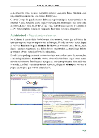 a b c d a i n f o r m Á T ICA




como imagens, textos e outros elementos gráficos. Cada uma dessas páginas possui
uma organização própria e seus modos de interação.
O site do Google é o que chamamos de buscador, pois serve para buscar conteúdos na
internet. A coisa funciona assim: você procura alguma informação e não sabe onde
encontrar. Então, entra no site do Google (ou de outro buscador, como o Yahoo! ou o
MSN, por exemplo) e escreve em sua página de entrada o que está procurando.

Atividade 6 – Pesquisando na internet
No Caderno 4 (no módulo Trabalhar por conta própria), vimos que a abertura de
qualquer negócio exige muita pesquisa e informação. Usando um site de busca, digite
as palavras documentos para abertura de empresa e pressione a tecla Enter. Após
alguns segundos surgirá uma lista dos endereços encontrados. Cada endereço da lista
aponta um site que trata da informação procurada.
Escolha o site que lhe parece mais interessante movimentando o cursor do mouse sobre
a lista até aparecer uma mãozinha sobre o site escolhido e dê um clique com o botão
esquerdo do mouse a fim de acessar a página da web correspondente e conhecer seu
conteúdo. Ao final, se quiser entrar em outro site, clique em Voltar para retornar à
página de pesquisa que contém os resultados.




                                                                               123
 