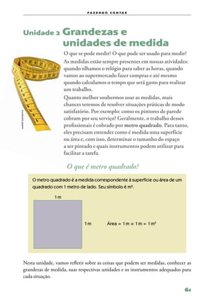 f a z e n d o c o n ta s




           Unidade 2             Grandezas e
           	                     unidades de medida
                                 O que se pode medir? O que pode ser usado para medir?
                                 As medidas estão sempre presentes em nossas atividades:
                                 quando olhamos o relógio para saber as horas, quando
                                 vamos ao supermercado fazer compras e até mesmo
                                 quando calculamos o tempo que será gasto para realizar
                                 um trabalho.
                                 Quanto melhor soubermos usar as medidas, mais
                                 chances teremos de resolver situações práticas de modo
                                 satisfatório. Por exemplo: como os pintores de parede
andré sarmento




                                 cobram por seu serviço? Geralmente, o trabalho desses
                                 profissionais é cobrado por metro quadrado. Para tanto,
                                 eles precisam entender como é medida uma superfície
                                 ou área e, com isso, determinar o tamanho do espaço
                                 a ser pintado e quais instrumentos podem utilizar para
                                 facilitar a tarefa.

                                  O que é metro quadrado?
                 O metro quadrado é a medida correspondente à superfície ou área de um
                 quadrado com 1 metro de lado. Seu símbolo é m².

                           1 m




                                          1 m         Área = 1 m × 1 m = 1 m2




           Nesta unidade, vamos refletir sobre as coisas que podem ser medidas, conhecer as
           grandezas de medida, suas respectivas unidades e os instrumentos adequados para
           cada situação.

                                                                                         61
 