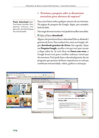 P ro g ra m a d e Q u a l i f i ca ç ã o P ro f i s s i o n a l • Co n te ú d o s G e ra i s




                                      •	 Terminou a pesquisa sobre os documentos
                                           necessários para abertura de empresa?
Fazer download signi‑                 Faça outra busca sobre qualquer assunto de seu interesse.
fica baixar, transferir pro‑          Na página de pesquisa do Google, digite, por exemplo,
gramas, músicas, ima‑                 bolo de fubá.
gens etc. da internet para
seu computador.                       Irão surgir diversas receitas e você poderá escolher uma delas.
                                      1   	Que tal fazer downloads?
                                      Alguns sites permitem fazer o download (fala‑se dãoloude )
                                      gratuito de livros. Para conhecê‑los, entre no Google e di‑
                                      gite download+gratuito+de+livros. Em seguida, clique
                                      em Pesquisa Google, escolha o site que você quer acessar
                                      e clique sobre ele. Se você clicar em Estou com sorte, o
                                      Google levará você para o melhor endereço virtual que
                                      ele encontrar. Você pode fazer o download gratuito de um
                                      programa que permite desfrutar experiências na web que
                                      combinam interatividade, vídeos, gráficos e animação.




124
 