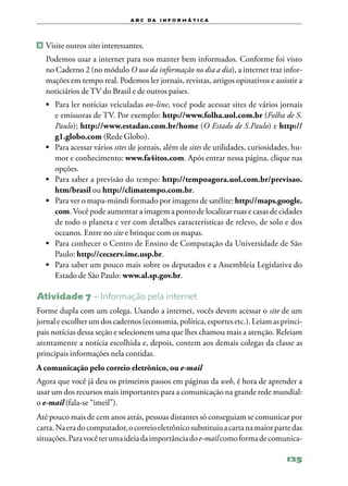a b c d a i n f o r m Á T ICA




2 	Visite outros sites interessantes.

  Podemos usar a internet para nos manter bem informados. Conforme foi visto
  no Caderno 2 (no módulo O uso da informação no dia a dia), a internet traz infor‑
  mações em tempo real. Podemos ler jornais, revistas, artigos opinativos e assistir a
  noticiários de TV do Brasil e de outros países.
  •	 Para ler notícias veiculadas on‑line, você pode acessar sites de vários jornais
     e emissoras de TV. Por exemplo: http://www.folha.uol.com.br (Folha de S.
     Paulo); http://www.estadao.com.br/home (O Estado de S.Paulo) e http://
     g1.globo.com (Rede Globo).
  •	 Para acessar vários sites de jornais, além de sites de utilidades, curiosidades, hu‑
     mor e conhecimento: www.fa4itos.com. Após entrar nessa página, clique nas
     opções.
  •	 Para saber a previsão do tempo: http://tempoagora.uol.com.br/previsao.
     htm/brasil ou http://climatempo.com.br.
  •	 Para ver o mapa‑múndi formado por imagens de satélite: http://maps.google.
     com. Você pode aumentar a imagem a ponto de localizar ruas e casas de cidades
     de todo o planeta e ver com detalhes características de relevo, de solo e dos
     oceanos. Entre no site e brinque com os mapas.
  •	 Para conhecer o Centro de Ensino de Computação da Universidade de São
     Paulo: http://cecserv.ime.usp.br.
  •	 Para saber um pouco mais sobre os deputados e a Assembleia Legislativa do
     Estado de São Paulo: www.al.sp.gov.br.

Atividade 7 – Informação pela internet
Forme dupla com um colega. Usando a internet, vocês devem acessar o site de um
jornal e escolher um dos cadernos (economia, política, esportes etc.). Leiam as princi‑
pais notícias dessa seção e selecionem uma que lhes chamou mais a atenção. Releiam
atentamente a notícia escolhida e, depois, contem aos demais colegas da classe as
principais informações nela contidas.
A comunicação pelo correio eletrônico, ou e‑mail
Agora que você já deu os primeiros passos em páginas da web, é hora de aprender a
usar um dos recursos mais importantes para a comunicação na grande rede mundial:
o e‑mail (fala‑se “imeil”).
Até pouco mais de cem anos atrás, pessoas distantes só conseguiam se comunicar por
carta. Na era do computador, o correio eletrônico substituiu a carta na maior parte das
situações. Para você ter uma ideia da importância do e‑mail como forma de comunica‑

                                                                                   125
 
