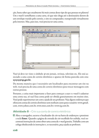 P ro g ra m a d e Q u a l i f i ca ç ã o P ro f i s s i o n a l • Co n te ú d o s G e ra i s



ção, basta saber que atualmente há mais contas desse tipo do que pessoas no planeta!
Um e‑mail é semelhante a uma carta, só que não chega até o destinatário dentro de
um envelope trazido pelo correio, e sim no computador, transportado virtualmente
pela internet. Mas, para isso, você precisa ter uma conta.




Você já deve ter visto o símbolo @ em jornais, revistas, televisão etc. Ele está as‑
sociado a uma conta de correio eletrônico e aparece de forma parecida com esta:
xyxyxy@sp.gov.br.
Da mesma maneira que é necessário um localizador para encontrar um site na
web, você precisa de uma conta de correio eletrônico para trocar mensagens com
outras pessoas.
Portanto, a coisa mais importante a fazer para começar a usar o e‑mail é cadastrar
uma conta sua, só sua! Essa conta pode ser obtida gratuitamente em muitos sites.
Você pode experimentar um com a ajuda de seu professor. Veja alguns endereços que
oferecem contas de correio eletrônico sem nenhum custo para o usuário: www.gmail.
com, www.yahoo.com.br, www.msn.com.br e www.ig.com.br.

Atividade 8 – Crie sua conta de correio eletrônico
1   	Abra o navegador, escreva o localizador do site na barra de endereços e pressione
     a tecla Enter. Quando a página de entrada do site escolhido for exibida, você en‑
     contrará instruções de como obter uma conta de e‑mail gratuita. Trabalhe com um
     colega obedecendo às instruções e, se necessário, peça ajuda ao professor.

126
 