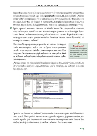 a b c d a i n f o r m Á T ICA




	 Seguindo passo a passo todo o procedimento, você conseguirá registrar uma conta de
  correio eletrônico pessoal, algo como joao@yahoo.com.br, por exemplo. Quando
  chegar ao fim desse processo, você terá uma conta de e‑mail, um nome de usuário, ou,
  em inglês, login (fala‑se “loguim”), e uma senha. Sempre que acessar sua conta, você
  precisará desses dados. Eles garantem que essa conta seja acessada apenas por você.
2 	Agora, aprenda a usar sua conta de correio eletrônico. No computador, acesse seu
  novo endereço de e‑mail e escreva uma mensagem para um ou mais amigos de sua
  classe. Antes, confirme se o endereço de cada um está correto. Experimente trocar
  mensagens com outras pessoas também. Para isso, use seu nome de usuário e a
  senha para acessar o webmail.
	 O webmail é o programa que permite acessar sua conta para
                                                                          Importante!
  enviar as mensagens escritas por você para outras pessoas e        Nunca dê seus dados para ou‑
  para ler as mensagens enviadas por outras pessoas a você. Esse     tras pessoas usarem, pois essa
                                                                     é sua garantia de que ninguém
  programa funciona numa página da web no navegador. Você            fará coisas indevidas em seu
  vai utilizar o webmail oferecido pelo mesmo site em que cadas‑     nome. Entendeu?
  trou sua conta.
	 O amigo citado em nosso exemplo cadastrou a conta dele, joao@yahoo.com.br, no
  site www.yahoo.com.br. Logo, ele terá de usar o programa de webmail fornecido
  pelo mesmo site.




	 Quando você entrar no webmail, encontrará todas as mensagens recebidas em sua
  caixa postal. Você poderá ler uma a uma, guardar algumas, jogar outras fora, res‑
  ponder àquelas que tiver vontade e enviar novas mensagens se assim desejar. Seu
  professor vai ajudá‑lo a conhecer melhor cada uma dessas operações.

                                                                                      127
 