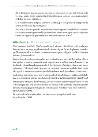 P ro g ra m a d e Q u a l i f i ca ç ã o P ro f i s s i o n a l • Co n te ú d o s G e ra i s



	 Além de facilitar a comunicação de assuntos pessoais, o correio eletrônico é cada
  vez mais usado como ferramenta de trabalho, para solicitar informações, fazer
  pedidos, orientar clientes…
	 O e‑mail é bastante útil para inúmeras tarefas e, por isso, passou a fazer parte da
  rotina profissional de muita gente.
	 Portanto, é preciso aprender a administrar sua caixa postal com eficiência: não dei‑
  xar acumular mensagens sem lê‑las; além disso, enviar mensagens curtas e objetivas
  é parte do segredo de quem sabe usar bem os recursos de e‑mail.

Atividade 9 – Reescrevendo mensagens
No Caderno 4 (módulo Qual é o problema?), vimos a dificuldade enfrentada por
Bete ao trocar mensagens pelo correio eletrônico. Agora, forme dupla com um cole‑
ga. No computador, vocês vão reescrever as mensagens redigidas por Bete, fazendo
as correções necessárias.
Você acabou de conhecer ou ampliar seus conhecimentos sobre a informática. Quem
deu aqui os primeiros passos não pode esquecer que a melhor forma de conhecer as
facilidades oferecidas pelo computador é, literalmente, pôr mãos à obra, testar, fuçar,
perguntar… Várias atividades que você vai encontrar nos outros módulos deste curso
vão sugerir o uso do computador, possibilitando que você aprenda um pouco mais.
Cada clique num ícone novo reserva um mundo de possibilidades e cada possibilidade
que você explorar vai ampliar suas chances de encontrar trabalho e emprego. Vá em frente!
Para encerrar o módulo de informática, que tal conhecer uma novidade? Vamos ver um
videoclipe gravado com diversos músicos do mundo todo, cantando simultaneamente
a mesma música graças à evolução das comunicações. Assista ao vídeo neste endereço:
http://j.mp/sert3004.
Procure mais informações sobre esse movimento no seguinte endereço:
http://j.mp/sert3005.




128
 
