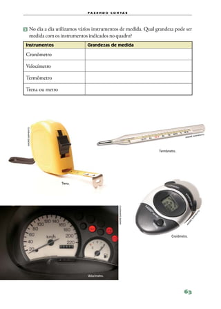 f a z e n d o c o n ta s




2 	No        dia a dia utilizamos vários instrumentos de medida. Qual grandeza pode ser
          medida com os instrumentos indicados no quadro?
Instrumentos                         Grandezas de medida

Cronômetro

Velocímetro

Termômetro

Trena ou metro
 andré sarmento




                                                                                                         to
                                                                                                  sarmen
                                                                                          andré




                                                                         Termômetro.




                         Trena.
                                                        andré sarmento




                                                                                                    to
                                                                                                  en
                                                                                                 rm
                                                                                               sa
                                                                                              é
                                                                                            dr
                                                                                          an




                                                                                 Cronômetro.




                                     Velocímetro.



                                                                                         63
 