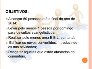 OBJETIVOS:
 Alcançar

50 pessoas até o final do ano de

2014;
 Levar pelo menos 1 pessoa por domingo
para os cultos evan...