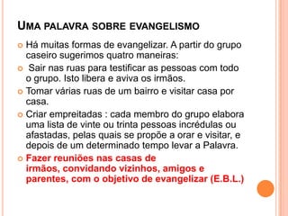 UMA PALAVRA SOBRE EVANGELISMO
Há muitas formas de evangelizar. A partir do grupo
caseiro sugerimos quatro maneiras:
 Sair nas ruas para testificar as pessoas com todo
o grupo. Isto libera e aviva os irmãos.
 Tomar várias ruas de um bairro e visitar casa por
casa.
 Criar empreitadas : cada membro do grupo elabora
uma lista de vinte ou trinta pessoas incrédulas ou
afastadas, pelas quais se propõe a orar e visitar, e
depois de um determinado tempo levar a Palavra.
 Fazer reuniões nas casas de
irmãos, convidando vizinhos, amigos e
parentes, com o objetivo de evangelizar (E.B.L.)


 
